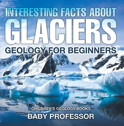 Interesting Facts About Glaciers - Geology for Beginners Children's Books