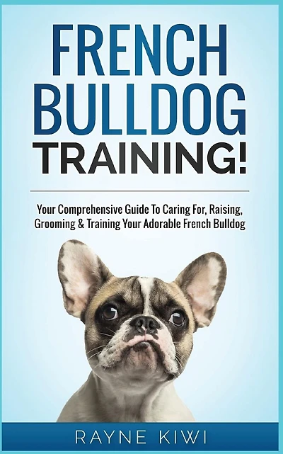 French Bulldog Training!: Your Comprehensive Guide To Caring For, Raising, Grooming & Training Your Adorable French Bulldog