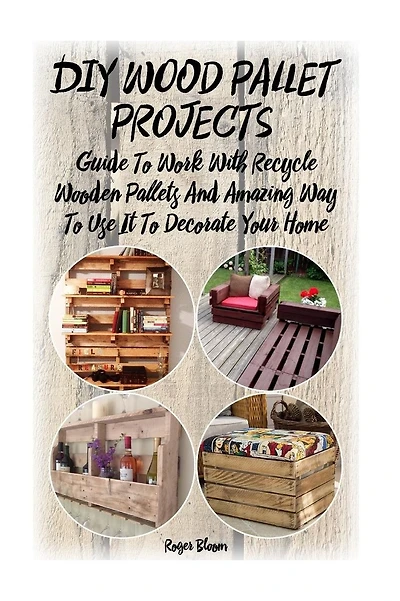 DIY Wood Pallet Projects: Guide To Work With Recycled Wooden Pallets And Amazing Way To Use It To Decorate Your Home: (Household Hacks, DIY Projects, DIY Crafts, Wood Pallet Projects, Woodworking, Wood