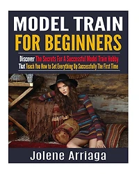 Model Trains for Beginners: Discover The Secrets For A Successful Model Train Hobby That Teach You How to Set Everything Up Successfully The First Time