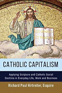 Catholic Capitalism: Applying Scripture and Catholic Social Doctrine in Everyday Life, Work And