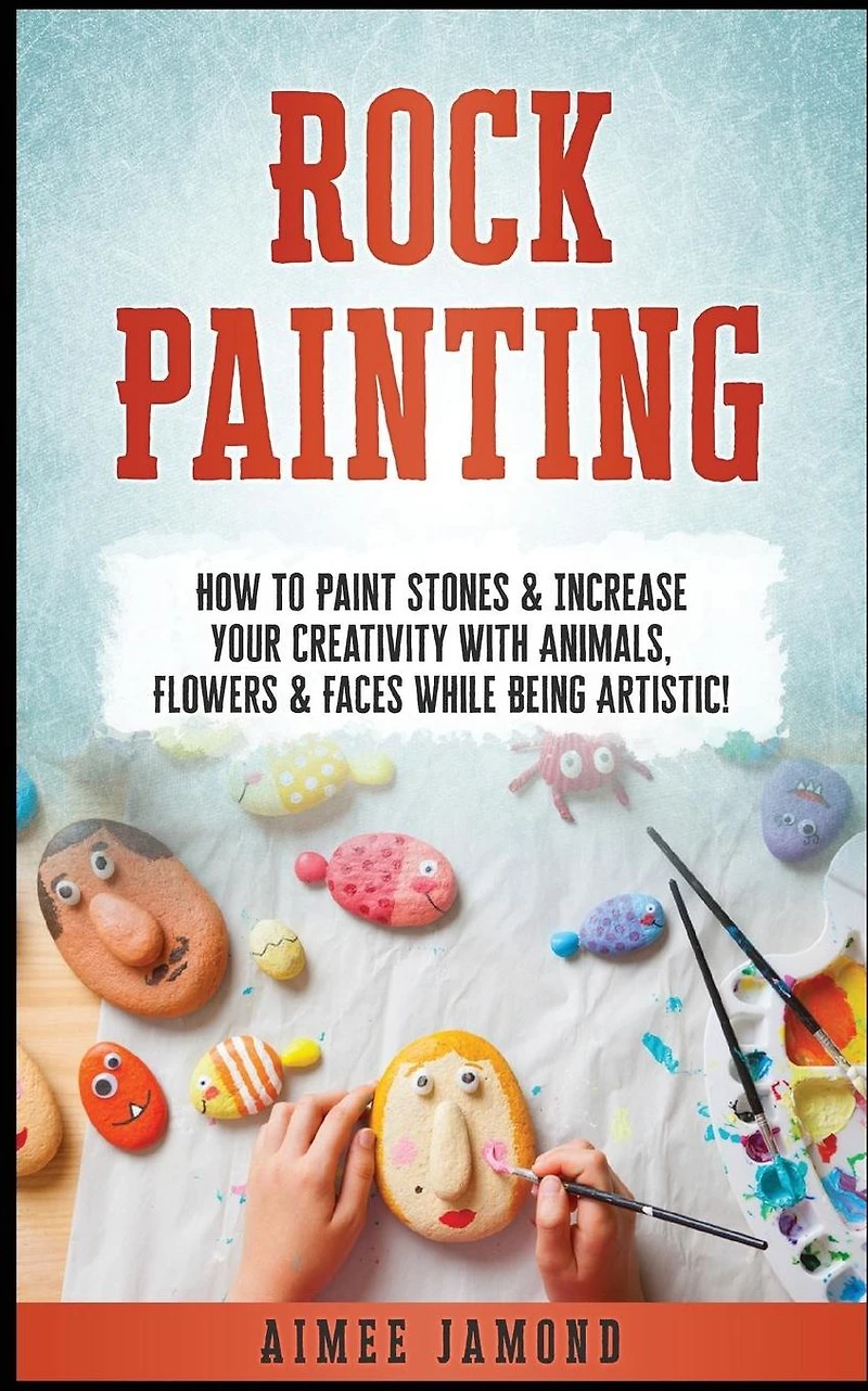 Rock Painting: How To Paint Stones & Increase Your Creativity With Animals, Flowers & Faces While Being Artistic!