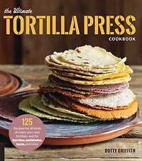 The Ultimate Tortilla Press Cookbook: 125 Recipes for All Kinds of Make-Your-Own Tortillas--and Burritos, Enchiladas, Tacos, and More