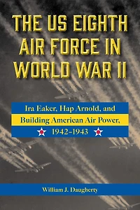 The US Eighth Air Force in World War II: Ira Eaker, Hap Arnold, and Building American Air Power, 1942-1943