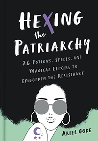 Hexing the Patriarchy: 26 Potions, Spells, and Magical Elixirs to Embolden Resistance