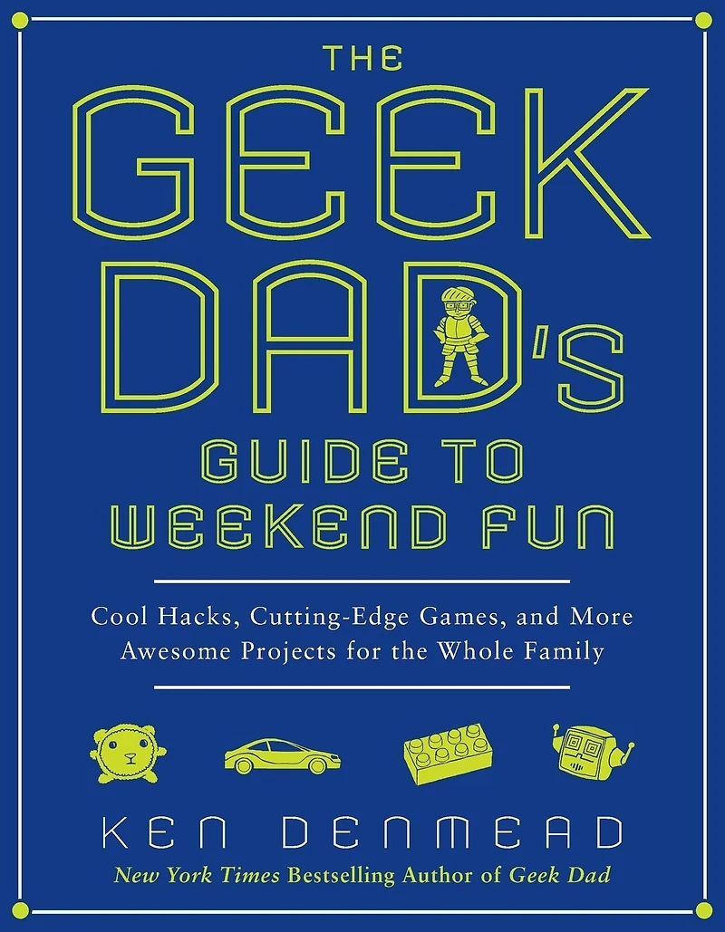 the Geek Dad's Guide to Weekend Fun: Cool Hacks, Cutting-Edge Games, and More Awesome Projects for Whole Family