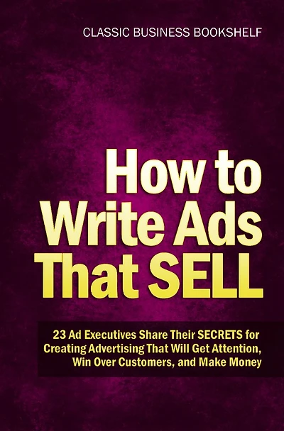 How to Write Ads That Sell - 23 Ad Executives Share Their Secrets for Creating Advertising That Will Get Attention, Win Over Customers, and Make Money