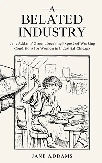 A Belated Industry: Jane Addams' Groundbreaking Exposé of Working Conditions for Women in Industrial Chicago (Annotated)