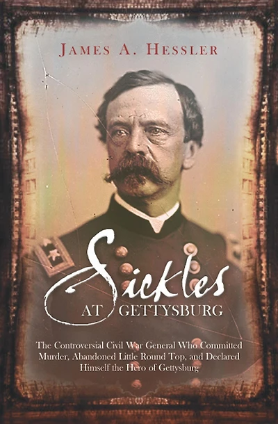 Sickles at Gettysburg: the Controversial Civil War General Who Committed Murder, Abandoned Little Round Top, and Declared Himself Hero of Gettysburg
