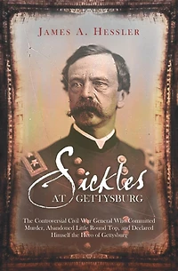 Sickles at Gettysburg: the Controversial Civil War General Who Committed Murder, Abandoned Little Round Top, and Declared Himself Hero of Gettysburg