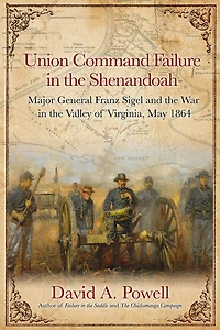 Union Command Failure the Shenandoah: Major General Franz Sigel and War Valley of Virginia, May 1864