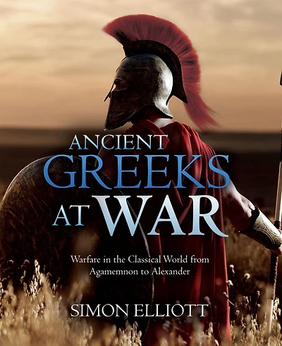 Ancient Greeks at War: Warfare the Classical World from Agamemnon to Alexander