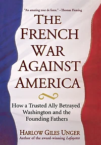 the French War Against America: How a Trusted Ally Betrayed Washington and Founding Fathers