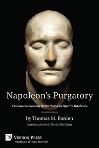 Napoleon's Purgatory: the Unseen Humanity of "Corsican Ogre" Fatal Exile (with an introduction by J. David Markham)