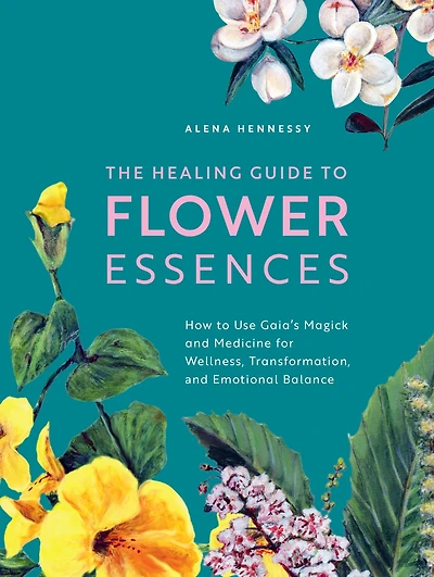 The Healing Guide to Flower Essences: How Use Gaia's Magick and Medicine for Wellness, Transformation Emotional Balance