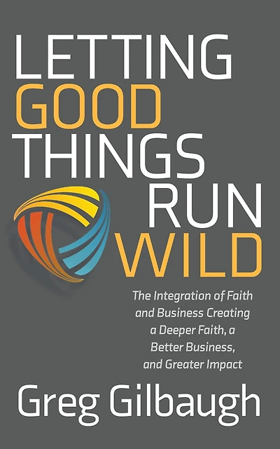 Letting Good Things Run Wild: The Integration of Faith and Business Creating a Deeper Faith, Better Business, Greater Impact