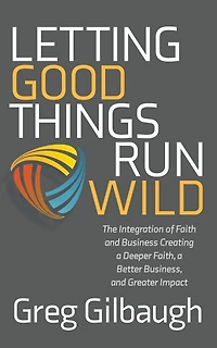 Letting Good Things Run Wild: The Integration of Faith and Business Creating a Deeper Faith, Better Business, Greater Impact