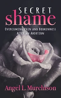Secret Shame: Overcoming Pain and Brokenness After an Abortion