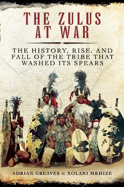 the Zulus at War: History, Rise, and Fall of Tribe That Washed Its Spears