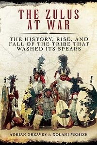 the Zulus at War: History, Rise, and Fall of Tribe That Washed Its Spears