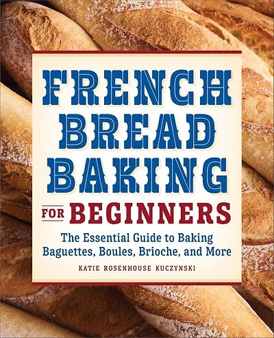 French Bread Baking for Beginners: The Essential Guide to Baguettes, Boules, Brioche, and More