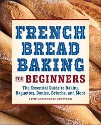 French Bread Baking for Beginners: The Essential Guide to Baguettes, Boules, Brioche, and More