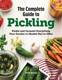 The Complete Guide to Pickling: Pickle and Ferment Everything Your Garden or Market Has Offer