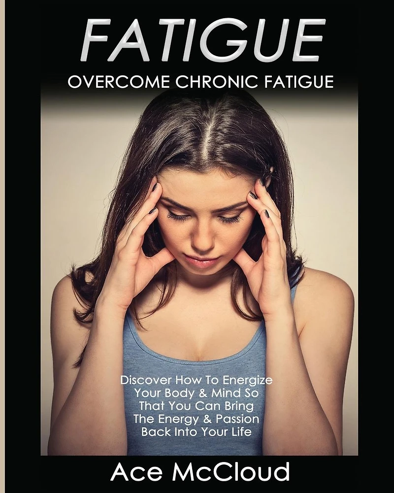 Fatigue: Overcome Chronic Discover How To Energize Your Body & Mind So That You Can Bring The Energy Passion Back Into Life