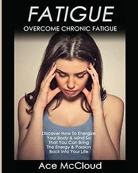 Fatigue: Overcome Chronic Discover How To Energize Your Body & Mind So That You Can Bring The Energy Passion Back Into Life