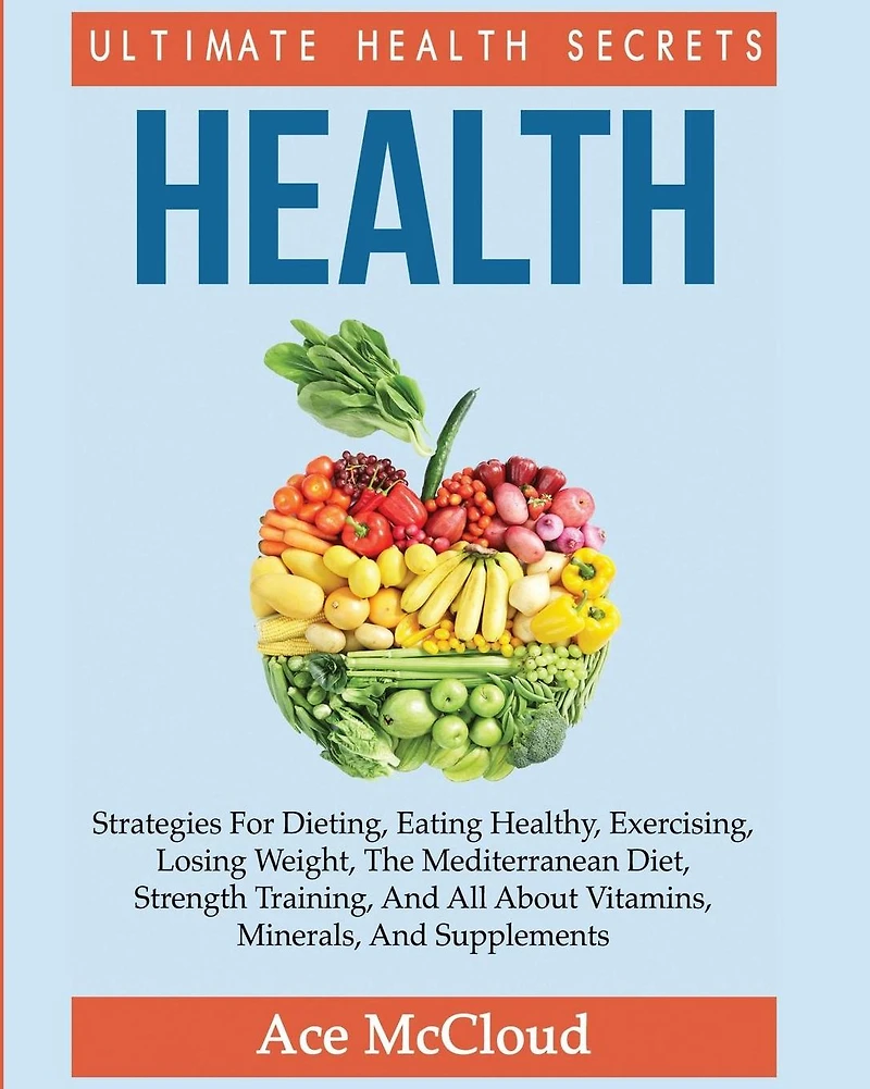 Health: Ultimate Health Secrets: Strategies For Dieting, Eating Healthy, Exercising, Losing Weight, The Mediterranean Diet, Strength Training, And All About Vitamins, Minerals, Supplements
