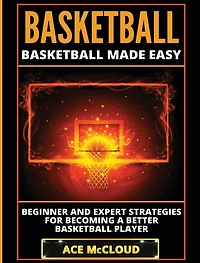 Basketball: Basketball Made Easy: Beginner and Expert Strategies For Becoming A Better Player
