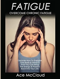 Fatigue: Overcome Chronic Discover How To Energize Your Body & Mind So That You Can Bring The Energy Passion Back Into Life