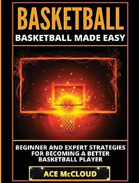 Basketball: Basketball Made Easy: Beginner and Expert Strategies For Becoming A Better Player