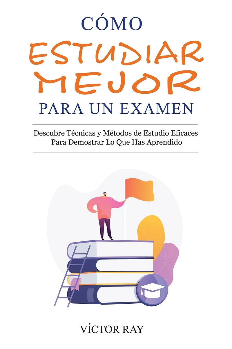 Cómo Estudiar Mejor Para Un Examen: Descubre técnicas y métodos de estudio eficaces para demostrar lo que has aprendido: Descubre técnicas y métodos de estudio eficaces para demostrar lo que has aprendido