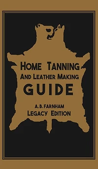 Home Tanning and Leather Making Guide (Legacy Edition): The Classic Manual For Working With Preserving Your Own Buckskin, Hides, Skins, Furs