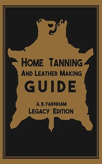 Home Tanning and Leather Making Guide (Legacy Edition): The Classic Manual For Working With Preserving Your Own Buckskin, Hides, Skins, Furs