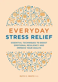 Everyday Stress Relief: Essential Techniques to Boost Emotional Resiliency and Improve Your Health