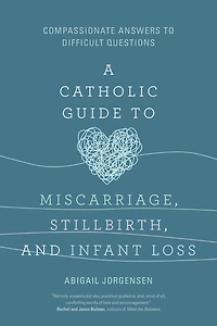 A Catholic Guide to Miscarriage, Stillbirth, and Infant Loss: Compassionate Answers Difficult Questions