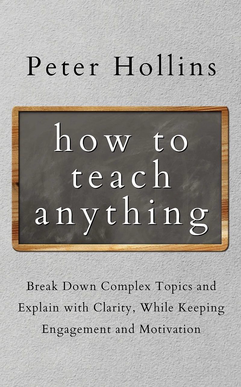How to Teach Anything: Break Down Complex Topics and Explain with Clarity, While Keeping Engagement Motivation