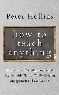 How to Teach Anything: Break Down Complex Topics and Explain with Clarity, While Keeping Engagement Motivation