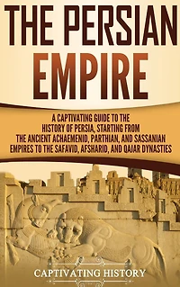 the Persian Empire: A Captivating Guide to History of Persia, Starting from Ancient Achaemenid, Parthian, and Sassanian Empires Safavid, Afsharid, Qajar Dynasties