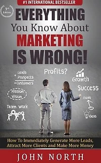 Everything You Know About Marketing Is Wrong!: How to Immediately Generate More Leads, Attract Clients and Make Money