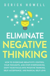 Eliminate Negative Thinking: How to Overcome Negativity, Control Your Thoughts, And Stop Overthinking. Shift Focus into Positive Thinking, Self-Acceptance, Radical Self Love