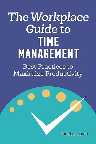 The Workplace Guide to Time Management: Best Practices Maximize Productivity