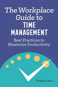 The Workplace Guide to Time Management: Best Practices Maximize Productivity