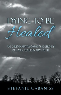 Dying to Be Healed: An Ordinary Woman's Journey of Extraordinary Faith