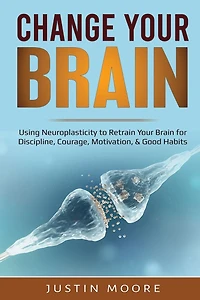 Change Your Brain: Using Neuroplasticity to Retrain Brain for Discipline, Courage, Motivation, & Good Habits