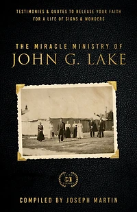 The Miracle Ministry of John G. Lake: Testimonies and Quotes to Release Your Faith for a Life Signs Wonders