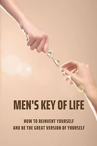 Men's Key Of Life: How To Reinvent Yourself And Be The Great Version Of Yourself