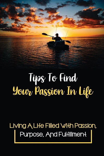 Tips To Find Your Passion In Life: Living A Life Filled With Passion, Purpose, And Fulfillment: